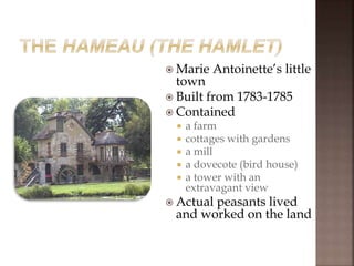  Marie Antoinette’s little
town
 Built from 1783-1785
 Contained
 a farm
 cottages with gardens
 a mill
 a dovecote (bird house)
 a tower with an
extravagant view
 Actual peasants lived
and worked on the land
 