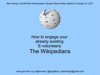 Àlex Hinojo | GLAM-Wiki Ambassador | Museo Reina Sofia | Madrid | October 27, 2011




                       How to engage your
                        already existing
                          E-volunteers:
                     The Wikipedians


         www.glamwiki.org | #glamwiki | @kippelboy | alexhinojo@gmail.com
 