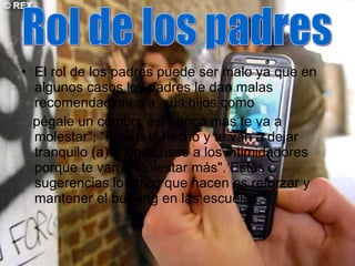 El rol de los padres puede ser malo ya que en algunos casos los padres le dan malas recomendaciones a  sus hijos como pégale un combo, así nunca más te va a molestar"; "ignora el hecho y te van a dejar tranquilo (a)"; "no acuses a los intimidadores porque te van a molestar más". Estas sugerencias lo único que hacen es reforzar y mantener el bullying en las escuelas.  Rol de los padres 