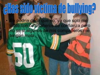 Se podría decir que no, ya que solo me junto con compañeros de confianza pero no se si algunos de mis compañeros me tengan mala. ¿Has sido victima de bullying? 