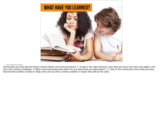 what have you learned?
https://farm9.staticflickr.com/8423/7658268052_13aaf66e0b_b_d.jpg, https://www.flickr.com/photos/83633410@N07/7658268052/in/photolist-
• Slide 18: Summarize the main points
taking what you have learned about creative blocks and moving forward. 1. A step in the right direction, take what you have seen here and apply it into
your next creative challenge. 2. Make it personal keep what works for you and throw out what doesn’t. 3. Take to the community share what you have
learned with another creative to help some one out with a similar problem in hopes they will do the same.
 
