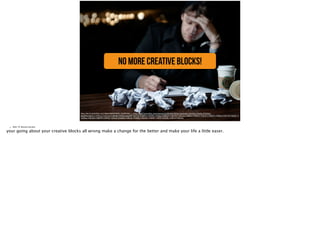 No more creative blocks!
https://farm3.staticflickr.com/2804/5835970925_d526ff29b0_o_d.jpg, https://www.flickr.com/photos/ivzm/5835970925/in/photolist-7VbVGQ-7VbZ2y-9TGSQn-
ebqRWz-8qyS1v-7VbYLd-7VbYCw-7V8E4B-7VbR2j-6ygcXM-7VbT7d-7V8BPa-7VbS6G-7VbSpu-7V8EZ4-7V8FDM-7V8CUa-7V8BFZ-7V8DvZ-7V8CPV-7V8HFF-7V8HLn-7VbYTA-7VbXF1-7
VbWks-7V8CZM-7V8BTR-7V8F9Z-7V8AX4-7VbSEE-7V8Cqx-7VbR6y-7V8GeK-7V8ARF-7V8Fft-7VbVBL-7V8FVi-7V8CvX-
• Slide 19: Restate big idea
your going about your creative blocks all wrong make a change for the better and make your life a little easer.
 