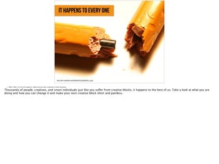 it happens to every one
https://farm1.staticflickr.com/26/56206100_82c8a353f4_b_d.jpg,
• Slide 4: What’s in it for your audience? Explain why your topic is important or worth discussing.
Thousands of people, creatives, and smart individuals just like you suffer from creative blocks, it happens to the best of us. Take a look at what you are
doing and how you can change it and make your next creative block short and painless.
 