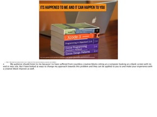 its happened to me and it can happen to you
https://farm5.staticflickr.com/4010/4670833473_4ee8f20d3a_o_d.jpg, https://www.flickr.com/photos/pieteromt/4670833473/in/photolist
• Slide 5: Why should your audience listen to you? Explain your ethos (personal experience, expertise, and credibility).
•
 My audience should listen to me because I to have suffered from countless creative blocks sitting at a computer looking at a blank screen with no
end in near site. But I have looked at ways to change my approach towards this problem and they can be applied to you to and make your experience with
a creative block improve as well. 
 