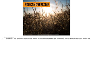 You can overcome
https://farm8.staticflickr.com/7395/10971871045_8a3d0d8c5e_b_d.jpg, https://www.flickr.com/photos/93787357@N04/10971871045/in/photolist-
• Slide 6: Call to Adventure (pages 38-39)
•
 people don’t have to be stuck wondering how to come up with their creative ideas skills to over come this can be learned and shared by every one. 
 