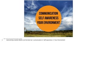 communication
self awareness
your environment 	

https://farm8.staticflickr.com/7412/12558832945_cd42b52d42_o_d.jpg, https://www.flickr.com/photos/ruud_severijns/12558832945/in/photolist
• Slide 7: Preview the three main points that will support your big idea
•
 overcoming creative blocks can be done by 1.comunication 2. Self awareness 3. Your Environment
 