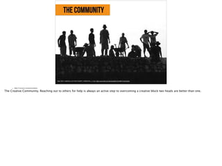 the community
https://farm1.staticflickr.com/152/414239977_932f03a74b_o_d.jpg, https://www.flickr.com/photos/sifah/414239977/in/photolist-
• Slide 9: Factual or emotional evidence
The Creative Community. Reaching out to others for help is always an active step to overcoming a creative block two heads are better than one.
 