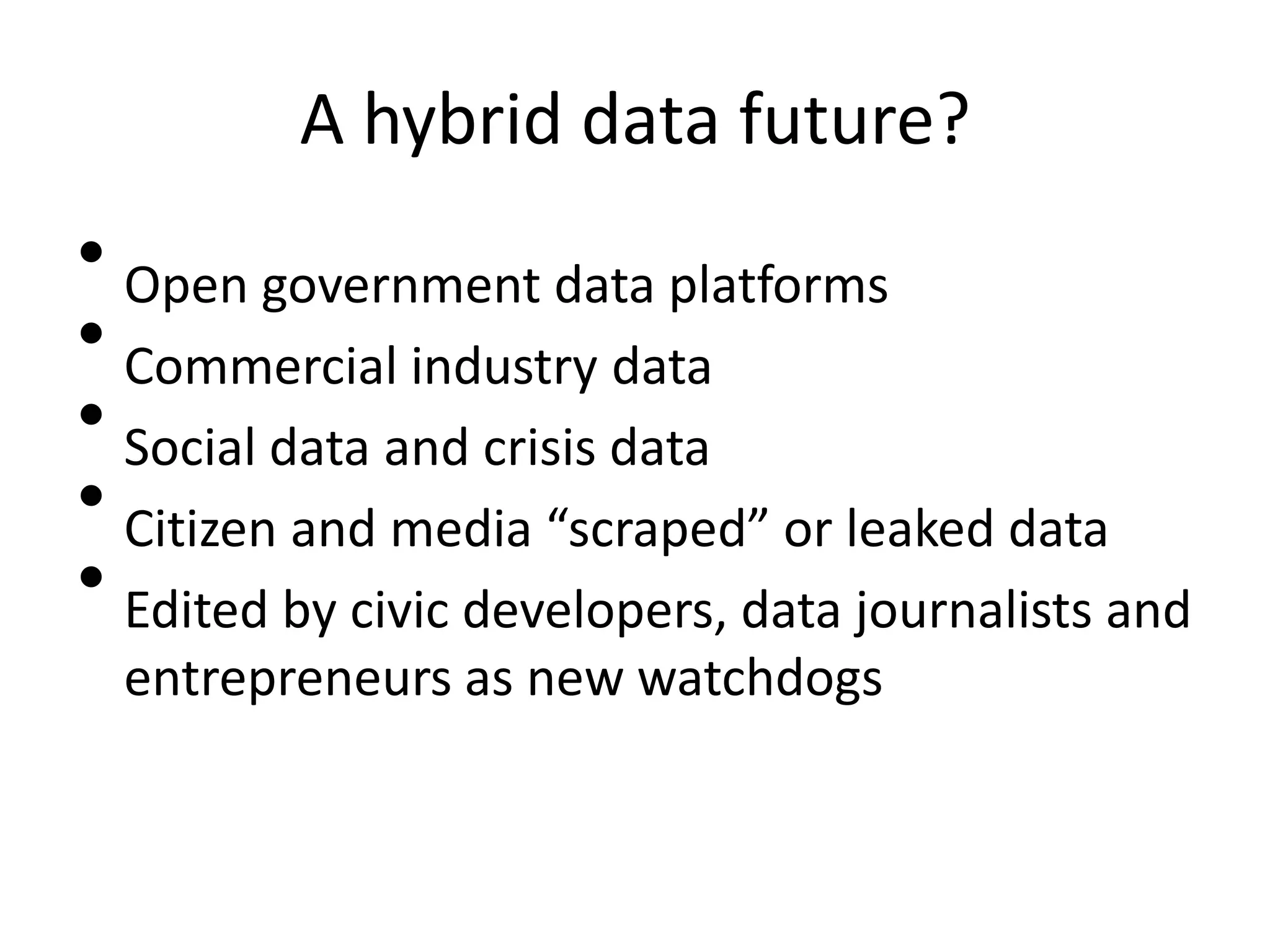 A hybrid data future?
• Open government data platforms
• Commercial industry data
• Social data and crisis data
• Citizen and media “scraped” or leaked data
• Edited by civic developers, data journalists and
  entrepreneurs as new watchdogs
 