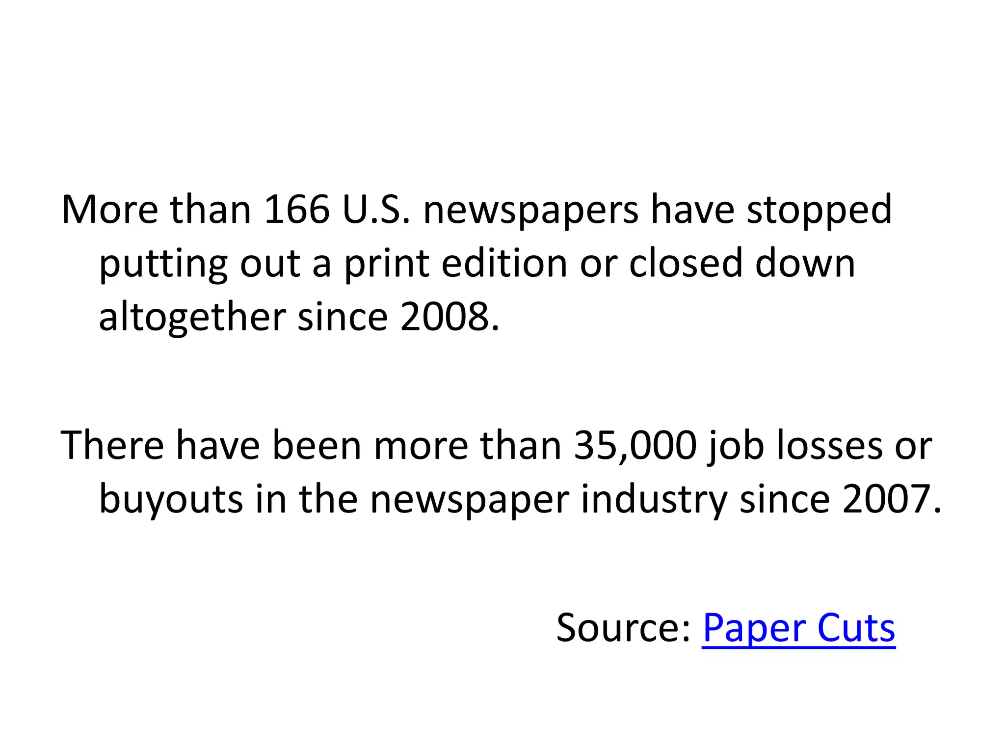 More than 166 U.S. newspapers have stopped
 putting out a print edition or closed down
 altogether since 2008.

There have been more than 35,000 job losses or
  buyouts in the newspaper industry since 2007.

                          Source: Paper Cuts
 