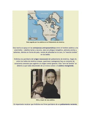 Ruta seguida por los asiáticos en el Poblamiento de América.



Esta teoría se apoya en las semejanzas antroposomáticas entre el hombre asiático y los
  amerindios : cabellos lacios y oscuros, ojos con pliegue mongólico, pómulos anchos y
 salientes, dientes en forma de pala, rareza de pilosidad en la cara, la "mancha lumbar"
                                       en los bebés.

 Hrdlicka era partidario del origen monoracial del poblamiento de América. Según él,
    entre los indios de América (mayas, quechuas o patagones) hay un conjunto de
 caracteres comunes que sugieren un origen común general. Este “aire de familia” se
     debería a que todos descienden de un tronco común: el asiático mongoloide.




                                 Niño y mujer de raza asiática.


Es importante recalcar que Hrdlicka era firme partidario de un poblamiento reciente,
 
