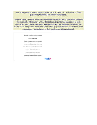 para él las primeras bandas llegaron recién hacia el 10000 a.C., al finalizar la úlima
                    glaciación (Wisconsin) del periodo Pleistoceno .

Si bien es cierto, la teoría asiática es ampliamente aceptada por la comunidad científica
    internacional, Hrdlicka tuvo y tiene detractores. El punto más atacado es su tesis
  monoracial. Sus críticos (Paul Rivet y Mendes Correa, por ejemplo) consideran que,
aparte de los mongoloides, también llegaron otros grupos migratorios paleolíticos, como
            melanésicos y australianos; es decir sostienen una tesis poliracial.
 