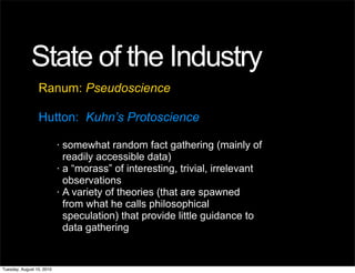 State of the Industry
                 Ranum: Pseudoscience

                 Hutton: Kuhn’s Protoscience

                           •   somewhat random fact gathering (mainly of
                               readily accessible data)
                           •   a “morass” of interesting, trivial, irrelevant
                               observations
                           •   A variety of theories (that are spawned
                               from what he calls philosophical
                               speculation) that provide little guidance to
                               data gathering


Tuesday, August 10, 2010
 