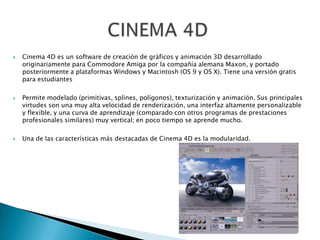  Cinema 4D es un software de creación de gráficos y animación 3D desarrollado
originariamente para Commodore Amiga por la compañía alemana Maxon, y portado
posteriormente a plataformas Windows y Macintosh (OS 9 y OS X). Tiene una versión gratis
para estudiantes
 Permite modelado (primitivas, splines, polígonos), texturización y animación. Sus principales
virtudes son una muy alta velocidad de renderización, una interfaz altamente personalizable
y flexible, y una curva de aprendizaje (comparado con otros programas de prestaciones
profesionales similares) muy vertical; en poco tiempo se aprende mucho.
 Una de las características más destacadas de Cinema 4D es la modularidad.
 