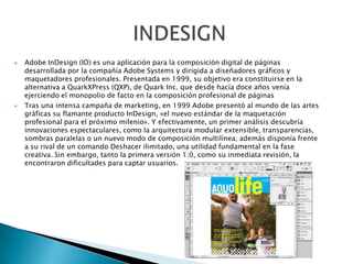  Adobe InDesign (ID) es una aplicación para la composición digital de páginas
desarrollada por la compañía Adobe Systems y dirigida a diseñadores gráficos y
maquetadores profesionales. Presentada en 1999, su objetivo era constituirse en la
alternativa a QuarkXPress (QXP), de Quark Inc. que desde hacía doce años venía
ejerciendo el monopolio de facto en la composición profesional de páginas
 Tras una intensa campaña de marketing, en 1999 Adobe presentó al mundo de las artes
gráficas su flamante producto InDesign, «el nuevo estándar de la maquetación
profesional para el próximo milenio». Y efectivamente, un primer análisis descubría
innovaciones espectaculares, como la arquitectura modular extensible, transparencias,
sombras paralelas o un nuevo modo de composición multilínea; además disponía frente
a su rival de un comando Deshacer ilimitado, una utilidad fundamental en la fase
creativa. Sin embargo, tanto la primera versión 1.0, como su inmediata revisión, la
encontraron dificultades para captar usuarios.
 