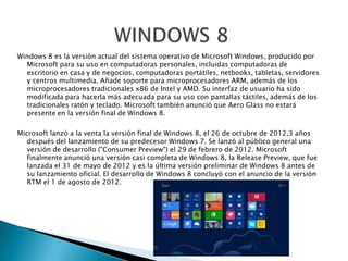 Windows 8 es la versión actual del sistema operativo de Microsoft Windows, producido por
Microsoft para su uso en computadoras personales, incluidas computadoras de
escritorio en casa y de negocios, computadoras portátiles, netbooks, tabletas, servidores
y centros multimedia. Añade soporte para microprocesadores ARM, además de los
microprocesadores tradicionales x86 de Intel y AMD. Su interfaz de usuario ha sido
modificada para hacerla más adecuada para su uso con pantallas táctiles, además de los
tradicionales ratón y teclado. Microsoft también anunció que Aero Glass no estará
presente en la versión final de Windows 8.
Microsoft lanzó a la venta la versión final de Windows 8, el 26 de octubre de 2012,3 años
después del lanzamiento de su predecesor Windows 7. Se lanzó al público general una
versión de desarrollo ("Consumer Preview") el 29 de febrero de 2012. Microsoft
finalmente anunció una versión casi completa de Windows 8, la Release Preview, que fue
lanzada el 31 de mayo de 2012 y es la última versión preliminar de Windows 8 antes de
su lanzamiento oficial. El desarrollo de Windows 8 concluyó con el anuncio de la versión
RTM el 1 de agosto de 2012.
 