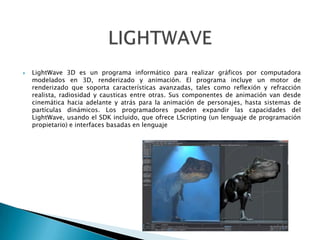  LightWave 3D es un programa informático para realizar gráficos por computadora
modelados en 3D, renderizado y animación. El programa incluye un motor de
renderizado que soporta características avanzadas, tales como reflexión y refracción
realista, radiosidad y causticas entre otras. Sus componentes de animación van desde
cinemática hacia adelante y atrás para la animación de personajes, hasta sistemas de
partículas dinámicos. Los programadores pueden expandir las capacidades del
LightWave, usando el SDK incluido, que ofrece LScripting (un lenguaje de programación
propietario) e interfaces basadas en lenguaje
 