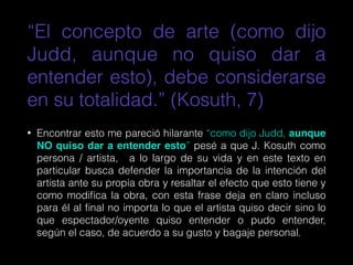 “El concepto de arte (como dijo
Judd, aunque no quiso dar a
entender esto), debe considerarse
en su totalidad.” (Kosuth, 7)
• Encontrar esto me pareció hilarante “como dijo Judd, aunque
NO quiso dar a entender esto” pesé a que J. Kosuth como
persona / artista, a lo largo de su vida y en este texto en
particular busca defender la importancia de la intención del
artista ante su propia obra y resaltar el efecto que esto tiene y
como modiﬁca la obra, con esta frase deja en claro incluso
para él al ﬁnal no importa lo que el artista quiso decir sino lo
que espectador/oyente quiso entender o pudo entender,
según el caso, de acuerdo a su gusto y bagaje personal.
 