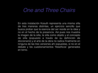 One and Three Chairs
En esta instalación Kosuth representa una misma silla
de tres maneras distintas, un ejercicio sencillo que
busca probar que la esencia del ser reside en la idea y
no en el hecho de la presencia. Así pues nos muestra
la imagen de la silla, la silla como objeto y el concepto
de silla (expuesto a través de su deﬁnición de
diccionario) y el arte de la obra no radica ﬁnalmente en
ninguna de las tres versiones ahí expuestas, si no en el
debate y los cuestionamientos ‘ﬁlosóﬁcos’ generados
en torno.
 