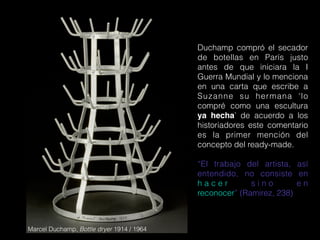 Marcel Duchamp, Bottle dryer 1914 / 1964
Duchamp compró el secador
de botellas en París justo
antes de que iniciara la I
Guerra Mundial y lo menciona
en una carta que escribe a
Suzanne su hermana ‘lo
compré como una escultura
ya hecha’ de acuerdo a los
historiadores este comentario
es la primer mención del
concepto del ready-made.
“El trabajo del artista, así
entendido, no consiste en
h a c e r s i n o e n
reconocer” (Ramirez, 238)
 