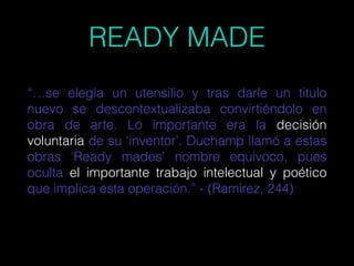 READY MADE
“…se elegía un utensilio y tras darle un titulo
nuevo se descontextualizaba convirtiéndolo en
obra de arte. Lo importante era la decisión
voluntaria de su ‘inventor’. Duchamp llamó a estas
obras ‘Ready mades’ nombre equivoco, pues
oculta el importante trabajo intelectual y poético
que implica esta operación.” - (Ramirez, 244)
 
