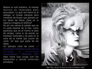 Man Ray, Nusch Éluard and Sonia Mosse 1938
Notorio el sutil erotismo, el manejo
técnico es impecable pero
secundario. Lo que nos llama es el
dialogo, la mirada tranquila pero
insistente de Nusch que penetra en
los labios de Sonia ¿Qué es lo
espera e imagina en silencio?
De ahí nos vamos al cabello que es
mi parte favorita de la foto, como
pareciera que es el mismo el pelo
de ambas, como si de pronto se
hubiesen fusionado y es justo en la
zona de la mente que ocurre de
unión. Un lazo que parte de las
ideas.
Un ejemplo claro de como “el
espectador completa la obra con su
m i r a d a o e v e n t u a l
manipulación…” (Ramirez, 237)
idea clave que surge con los
dadaístas y desde entonces
prevalece.
 