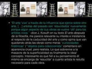 • “El arte ‘vive’ a través de la inﬂuencia que ejerce sobre otro
arte, […] artistas del pasado son ‘resucitados’ nuevamente
porque algún aspecto de sus obras se vuelve ‘útil’ para los
artistas vivos.” -dice J. Kosuth en su texto El arte después
de la ﬁlosofía, me parece relevante su interés e insistencia
al respecto de la caducidad del arte y como opina que van
quedando atrás las obras como meras “curiosidades
históricas” / “objetos para coleccionista” comentario en
apariencia cruel, pero realista. Lo que sobrevive a la
masacre de la superﬁcialidad es ﬁnalmente la idea/
concepto. Interesante es que ﬁel a su pensamiento él
mismo se encarga de ‘resucitar’ a cuanto artista le resulta
necesario para cada obra.
 