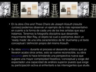 • En la obra One and Three Chairs de Joseph Kosuth (resulta
curioso) podemos observar un ejemplo de lo más representativo
en cuanto a la forma de cada uno de los tres artistas que aquí
tratamos. Tenemos la fotografía disciplina que desarrollo
mayormente Man Ray, el objeto tal cual o podríamos decir un
‘ready made’ de una silla característico de M. Duchamp y el texto
conceptual / deﬁnición propio del mismo Kosuth.
• Su obra retoma durante el proceso el desarrollo artístico que ya
llevaron acabo otros antes, esto se vuelve reconocible, su obra
recuerda pero lo hace brindando una perspectiva nueva que
sugiere una mayor complejidad ﬁlosóﬁca / conceptual y exige del
espectador una capacidad de análisis superior puesto que exige
su participación activa al enfrentarlo a las interrogantes que alude.
 