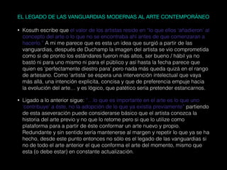 EL LEGADO DE LAS VANGUARDIAS MODERNAS AL ARTE CONTEMPORÁNEO
• Kosuth escribe que el valor de los artistas reside en “lo que ellos ‘añadieron’ al
concepto del arte o lo que no se encontraba ahí antes de que comenzaran a
hacerlo.” A mi me parece que es esta un idea que surgió a partir de las
vanguardias, después de Duchamp la imagen del artista se vio comprometida
como si de pronto los estándares fueron más altos, ser bueno / hábil ya no
bastó ni para uno mismo ni para el público y así hasta la fecha parece que
quien es ‘perfectamente diestro para’ pero nada más queda quizá en el rango
de artesano. Como ‘artista’ se espera una intervención intelectual que vaya
más allá, una intención explicita, concisa y que de preferencia empuje hacia
la evolución del arte… y es lógico, que patético sería pretender estancarnos.
• Ligado a lo anterior sigue: “…lo que es importante en el arte es lo que uno
‘contribuye’ a éste, no la adopción de lo que ya existía previamente” partiendo
de esta aseveración puede considerarse básico que el artista conozca la
historia del arte previo y no que lo retome pero si que lo utilize como
plataforma para a partir de éste conformar un arte nuevo y propio.
Redundante y sin sentido sería mantenerse al margen y repetir lo que ya se ha
hecho, desde este punto entonces no sólo es el legado de las vanguardias si
no de todo el arte anterior el que conforma el arte del momento, mismo que
esta (o debe estar) en constante actualización.
 