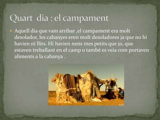  Aquell dia que vam arribar ,el campament era molt
  desolador, les cabanyes eren molt desoladores ja que no hi
  havien ni llits. Hi havien nens mes petits que jo, que
  estaven treballant en el camp o també es veia com portaven
  aliments a la cabanya .
 