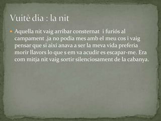 Aquella nit vaig arribar consternat i furiós al
  campament ,ja no podia mes amb el meu cos i vaig
  pensar que si així anava a ser la meva vida preferia
  morir llavors lo que s em va acudir es escapar-me. Era
  com mitja nit vaig sortir silenciosament de la cabanya.
 