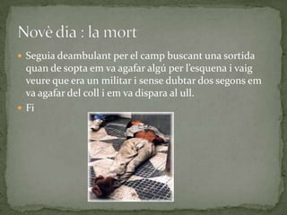  Seguia deambulant per el camp buscant una sortida
  quan de sopta em va agafar algú per l’esquena i vaig
  veure que era un militar i sense dubtar dos segons em
  va agafar del coll i em va dispara al ull.
 Fi
 