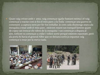  Quan vaig créixer amb 7 anys, vaig començar agafar bastant estima i el vaig
  començar a tractar com si fos el meu pare; a la Índia començar una guerra on
  comencen a captura nens per fer-los treballar. Jo com cada diumenge anava ala
  mesquita a resar amb el meu pare , estàvem resant tan tranquil·lament quant
  de copta van trencar els vidres de la mesquita i van començar a dispara al
  aire, tothom va començar a cridar i volien sortir perquè estàvem espantats ,però
  ala porta hi havia el general Albir que no deixava sortir.jo espantat vaig
  començar a resar per la meva viada.
 