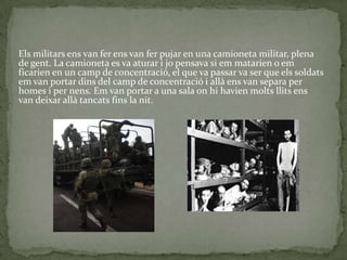 Els militars ens van fer ens van fer pujar en una camioneta militar, plena
de gent. La camioneta es va aturar i jo pensava si em matarien o em
ficarien en un camp de concentració, el que va passar va ser que els soldats
em van portar dins del camp de concentració i allà ens van separa per
homes i per nens. Em van portar a una sala on hi havien molts llits ens
van deixar allà tancats fins la nit.
 