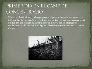  M'aixeco a les 6 del mati i als segons entra el general i comença a despertar a
  tothom. Ens fan sortir a fora i ens diuen que portem els carros de carregament
  militar fins a la següent estació militar que hi havia per les muntanyes,
  semblàvem cavalls ,teníem fred ,i gana i l’únic que ens donaven era una mica
  d’aigua.
 
