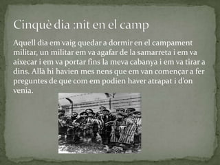 Aquell dia em vaig quedar a dormir en el campament
militar, un militar em va agafar de la samarreta i em va
aixecar i em va portar fins la meva cabanya i em va tirar a
dins. Allà hi havien mes nens que em van començar a fer
preguntes de que com em podien haver atrapat i d’on
venia.
 