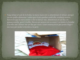  Vaig néixer al sud de la Índia, la meva mare em va abandonar al néixer, perquè
  no em podia alimentar i sabia que si em quedava amb ella, acabaria morin,
  llavors lo que la meva mare va fer es deixar-me, abandonat en un lloc on
  passava molta gent i visible, llavors un senyor em va veure i va tindre la bondat
  d'acollir-me i donar-me un llar per viure i unes ensenyances per poder llegir i
  escriure per poder entendre a la gent.
 