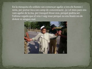 En la mesquita els soldats van començar agafar a tots els homes i
nens, per portar-los a un camp de concentració , jo i el meu pare ens
vam agafar de la ma, per tranquil·litzar-nos, perquè podria ser
l’ultima vegada que el veia i vaig resar perquè no ens fessin res de
dolent ni ningun mal.
 
