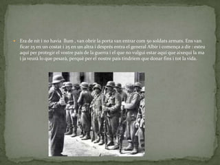    Era de nit i no havia llum , van obrir la porta van entrar com 50 soldats armats. Ens van
    ficar 25 en un costat i 25 en un altra i després entra el general Albir i comença a dir : esteu
    aquí per protegir el vostre país de la guerra i el que no vulgui estar aquí que aixequi la ma
    i ja veurà lo que pesarà, perquè per el nostre país tindríem que donar fins i tot la vida.
 