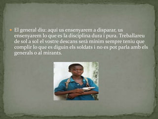  El general diu: aquí us ensenyarem a disparar, us
  ensenyarem lo que es la disciplina dura i pura. Treballareu
  de sol a sol el vostre descans serà mínim sempre teniu que
  complir lo que es diguin els soldats i no es pot parla amb els
  generals o al mirants.
 