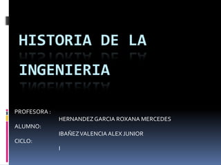 HISTORIA DE LA
 INGENIERIA

PROFESORA :
              HERNANDEZ GARCIA ROXANA MERCEDES
ALUMNO:
              IBAÑEZ VALENCIA ALEX JUNIOR
CICLO:
              I
 