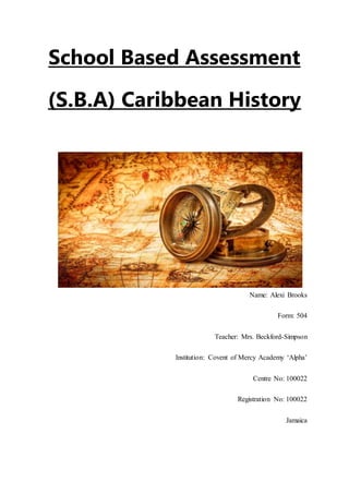 School Based Assessment
(S.B.A) Caribbean History
Name: Alexi Brooks
Form: 504
Teacher: Mrs. Beckford-Simpson
Institution: Covent of Mercy Academy ‘Alpha’
Centre No: 100022
Registration No: 100022
Jamaica
 