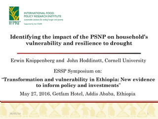 30/05/16 1
Identifying the impact of the PSNP on household’s
vulnerability and resilience to drought
Erwin Knippenberg and John Hoddinott, Cornell University
ESSP Symposium on:
“Transformation and vulnerability in Ethiopia: New evidence
to inform policy and investments”
May 27, 2016, Getfam Hotel, Addis Ababa, Ethiopia
 