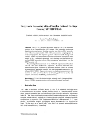 Large-scale Reasoning with a Complex Cultural Heritage
Ontology (CIDOC CRM)
Vladimir Alexiev, Dimitar Manov, Jana Parvanova, Svetoslav Petrov
Ontotext Corp, Sofia, Bulgaria
Email: {first.last}@ontotext.com

Abstract. The CIDOC Conceptual Reference Model (CRM) is an important
ontology in the Cultural Heritage (CH) domain. CRM is intended mostly as a
data integration mechanism, allowing reasoning and discoverability across diverse CH sources represented in CRM. CRM data comprises complex graphs of
nodes and properties. An important question is how to search through such
complex graphs, since the number of possible combinations is staggering. One
answer is the "Fundamental Relations" (FR) approach that maps whole networks of CRM properties to fewer FRs, serving as a "search index" over the
CRM semantic web.
We present performance results for an FR Search implementation based on
OWLIM. This search works over a significant CH dataset: almost 1B statements resulting from 2M objects of the British Museum. This is an exciting
demonstration of large-scale reasoning with real-world data over a complex ontology (CIDOC CRM). We present volumetrics, hardware specs, compare the
numbers to other repositories hosted by Ontotext, performance results, and
compare performance of a SPARQL implementation.
Keywords: CIDOC CRM, cultural heritage, semantic search, Fundamental Relations, OWLIM, semantic repository, inference, performance, benchmark

1

Introduction

The CIDOC Conceptual Reference Model (CRM) 1 is an important ontology in the
Cultural Heritage (CH) domain. CRM is intended mostly as a data integration mechanism, allowing reasoning and discoverability across diverse CH sources represented
in CRM. CRM data comprises complex graphs of nodes and properties. An important
question is how to search through such complex graphs, since the number of possible
combinations is staggering. The "Fundamental Relations" (FR) approach [2,3] "compresses" the semantic network by mapping whole networks of CRM properties to
fewer FRs that serve as a "search index" over the CRM semantic web and allow the
user to use a simpler query vocabulary.

1

http://www.cidoc-crm.org

 