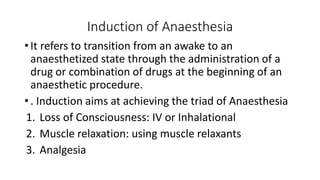 Induction of Anaesthesia
• It refers to transition from an awake to an
anaesthetized state through the administration of a
drug or combination of drugs at the beginning of an
anaesthetic procedure.
• . Induction aims at achieving the triad of Anaesthesia
1. Loss of Consciousness: IV or Inhalational
2. Muscle relaxation: using muscle relaxants
3. Analgesia
 