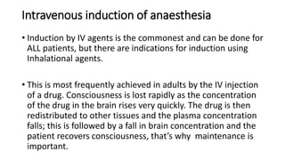Intravenous induction of anaesthesia
• Induction by IV agents is the commonest and can be done for
ALL patients, but there are indications for induction using
Inhalational agents.
• This is most frequently achieved in adults by the IV injection
of a drug. Consciousness is lost rapidly as the concentration
of the drug in the brain rises very quickly. The drug is then
redistributed to other tissues and the plasma concentration
falls; this is followed by a fall in brain concentration and the
patient recovers consciousness, that’s why maintenance is
important.
 