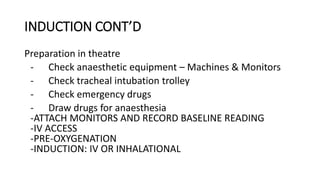 INDUCTION CONT’D
Preparation in theatre
- Check anaesthetic equipment – Machines & Monitors
- Check tracheal intubation trolley
- Check emergency drugs
- Draw drugs for anaesthesia
-ATTACH MONITORS AND RECORD BASELINE READING
-IV ACCESS
-PRE-OXYGENATION
-INDUCTION: IV OR INHALATIONAL
 