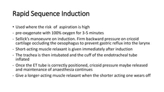 Rapid Sequence Induction
• Used where the risk of aspiration is high
- pre-oxygenate with 100% oxygen for 3-5 minutes
- Sellick’s manoeuvre on induction. Firm backward pressure on cricoid
cartilage occluding the oesophagus to prevent gastric reflux into the larynx
- Short-acting muscle relaxant is given immediately after induction
- The trachea is then intubated and the cuff of the endotracheal tube
inflated
- Once the ET tube is correctly positioned, cricoid pressure maybe released
and maintenance of anaesthesia continues
- Give a longer-acting muscle relaxant when the shorter acting one wears off
 