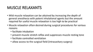 MUSCLE RELAXANTS
• Mild muscle relaxation can be attained by increasing the depth of
general anesthesia with potent inhalational agents but the amount
required for useful muscle relaxation is too high to be practical
• Muscle relaxation often desired during surgical procedures for various
reasons
• facilitate intubation
• prevent muscle stretch reflex and suppresses muscle resting tone
• facilitate controlled ventilation
• allow access to the surgical field (intracavitary surgery)
 