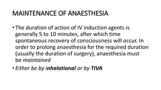 MAINTENANCE OF ANAESTHESIA
• The duration of action of IV induction agents is
generally 5 to 10 minutes, after which time
spontaneous recovery of consciousness will occur. In
order to prolong anaesthesia for the required duration
(usually the duration of surgery), anaesthesia must
be maintained
• Either be by inhalational or by TIVA
 
