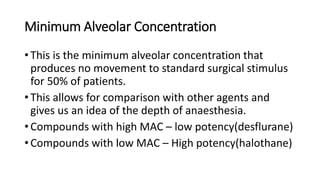 Minimum Alveolar Concentration
• This is the minimum alveolar concentration that
produces no movement to standard surgical stimulus
for 50% of patients.
• This allows for comparison with other agents and
gives us an idea of the depth of anaesthesia.
• Compounds with high MAC – low potency(desflurane)
• Compounds with low MAC – High potency(halothane)
 
